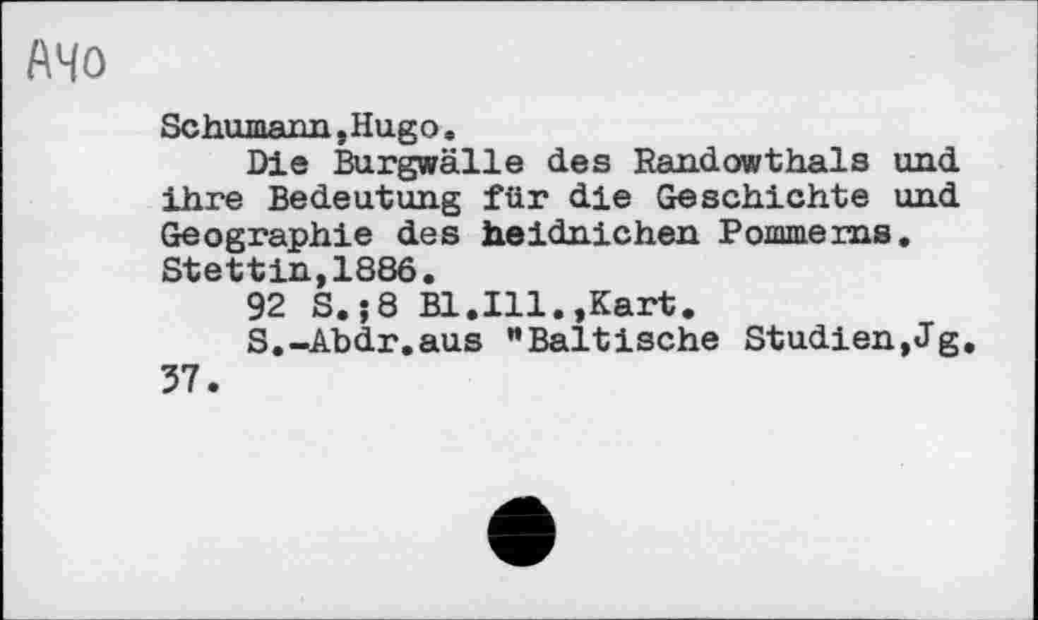 ﻿АЧО
Schumarm »Hugo .
Die Burgwälle des Randowthaïs und ihre Bedeutung für die Geschichte und Geographie des heidnichen Pommerns, Stettin,1886.
92 S.j8 Bl.Ill.»Kart.
S.-Abdr.aus "Baltische Studien,Jg
37